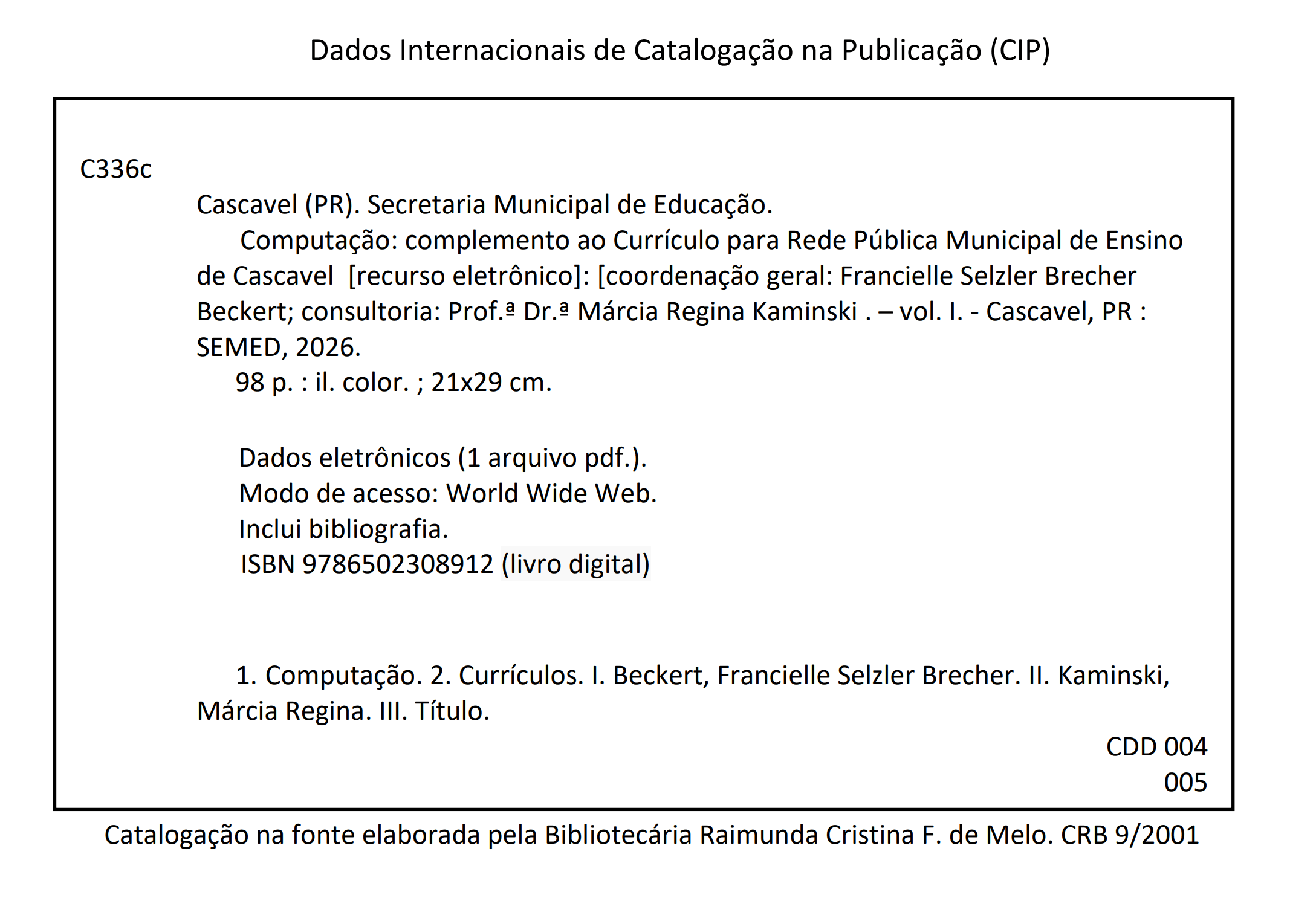 Dados Internacionais de Catalogação na Publicação (CIP). C336c. Cascavel (PR). Secretaria Municipal de Educação. Computação: complemento ao Currículo para Rede Pública Municipal de Ensino de Cascavel [recurso eletrônico]: [coordenação geral: Francielle Selzler Brecher Beckert; consultoria: Prof.ª Dr.ª Márcia Regina Kaminski. – vol. I. - Cascavel, PR : SEMED, 2026. 98 p. : il. color. ; 21x29 cm. Dados eletrônicos (1 arquivo pdf.). Modo de acesso: World Wide Web. Inclui bibliografia. ISBN 9786502308912 (livro digital). 1. Computação. 2. Currículos. I. Beckert, Francielle Selzler Brecher. II. Kaminski, Márcia Regina. III. Título. CDD 004 005. Catalogação na fonte elaborada pela Bibliotecária Raimunda Cristina F. de Melo. CRB 9/2001.